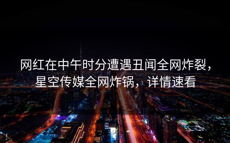 网红在中午时分遭遇丑闻全网炸裂，星空传媒全网炸锅，详情速看