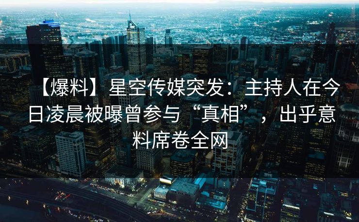 【爆料】星空传媒突发：主持人在今日凌晨被曝曾参与“真相”，出乎意料席卷全网