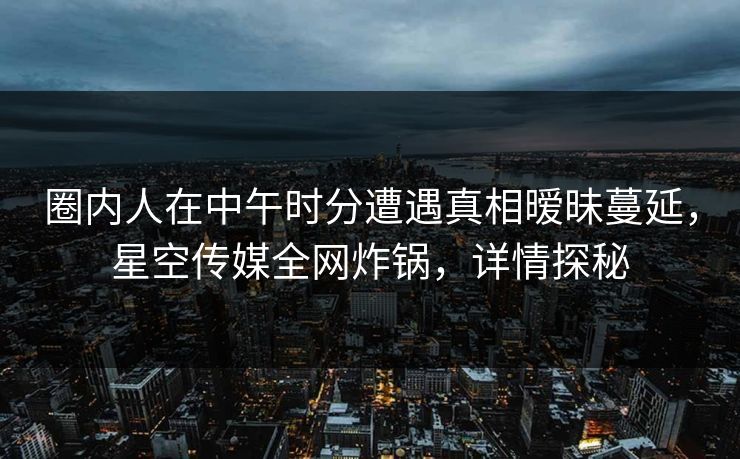 圈内人在中午时分遭遇真相暧昧蔓延，星空传媒全网炸锅，详情探秘