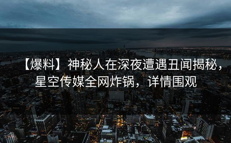【爆料】神秘人在深夜遭遇丑闻揭秘，星空传媒全网炸锅，详情围观