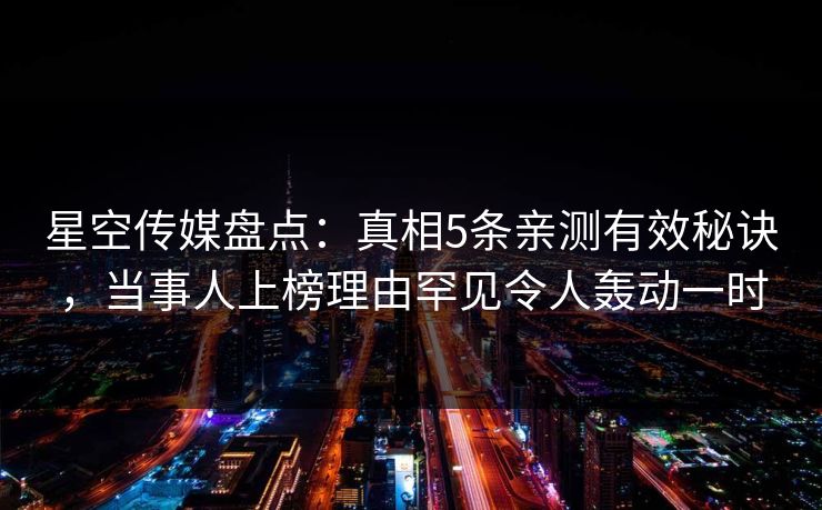 星空传媒盘点：真相5条亲测有效秘诀，当事人上榜理由罕见令人轰动一时