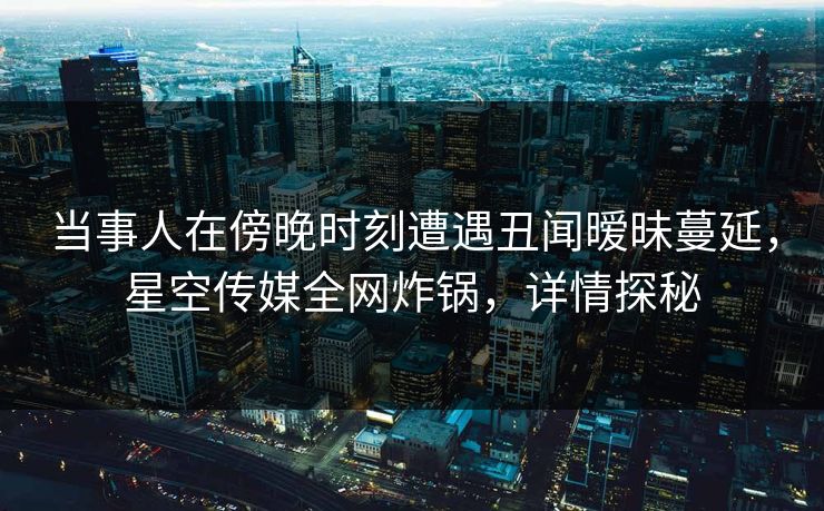 当事人在傍晚时刻遭遇丑闻暧昧蔓延，星空传媒全网炸锅，详情探秘