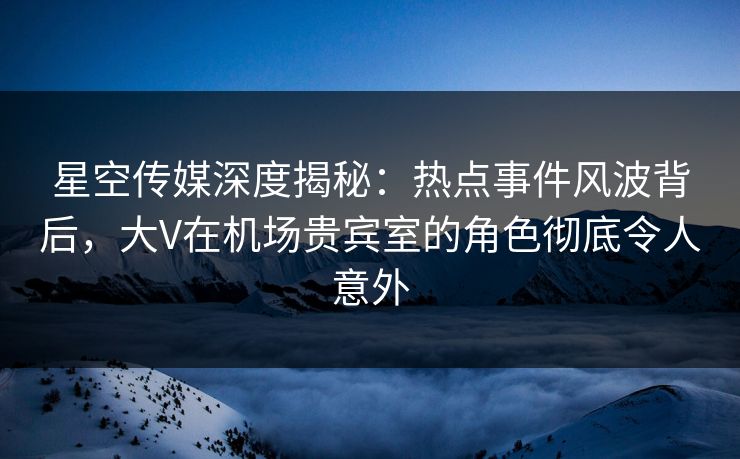 星空传媒深度揭秘：热点事件风波背后，大V在机场贵宾室的角色彻底令人意外