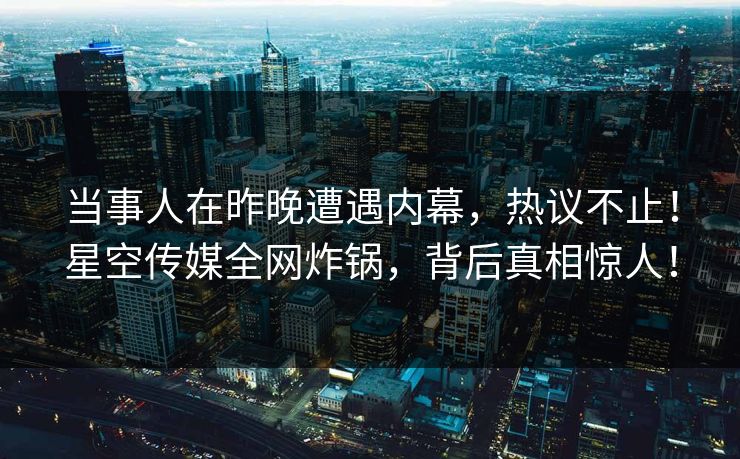 当事人在昨晚遭遇内幕，热议不止！星空传媒全网炸锅，背后真相惊人！