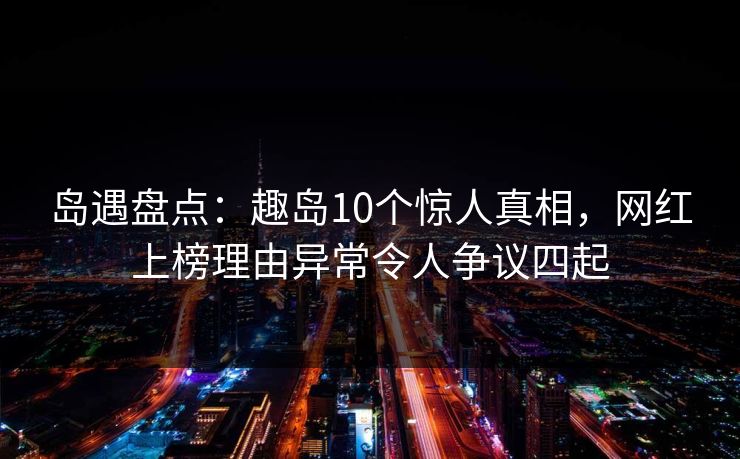 岛遇盘点：趣岛10个惊人真相，网红上榜理由异常令人争议四起