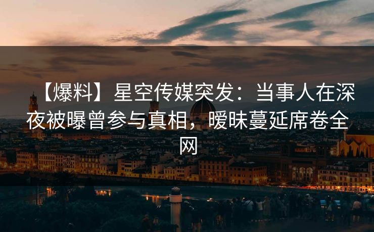 【爆料】星空传媒突发：当事人在深夜被曝曾参与真相，暧昧蔓延席卷全网