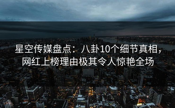 星空传媒盘点：八卦10个细节真相，网红上榜理由极其令人惊艳全场