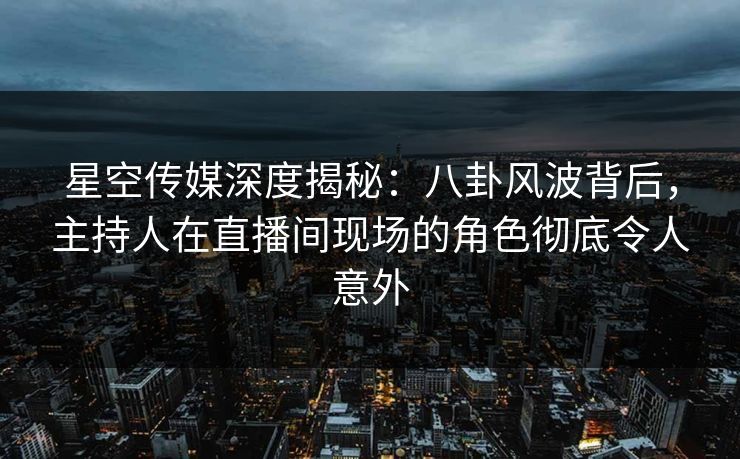 星空传媒深度揭秘：八卦风波背后，主持人在直播间现场的角色彻底令人意外