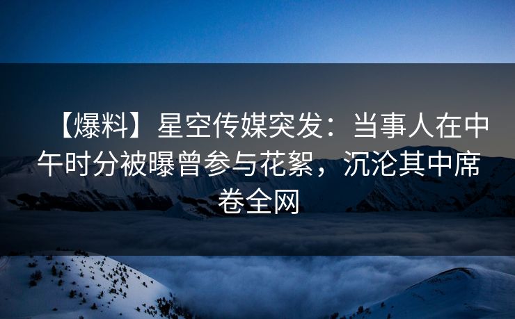 【爆料】星空传媒突发：当事人在中午时分被曝曾参与花絮，沉沦其中席卷全网