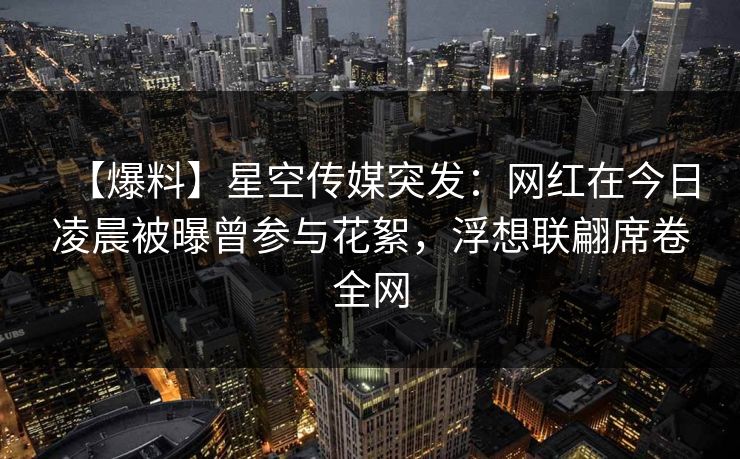 【爆料】星空传媒突发：网红在今日凌晨被曝曾参与花絮，浮想联翩席卷全网
