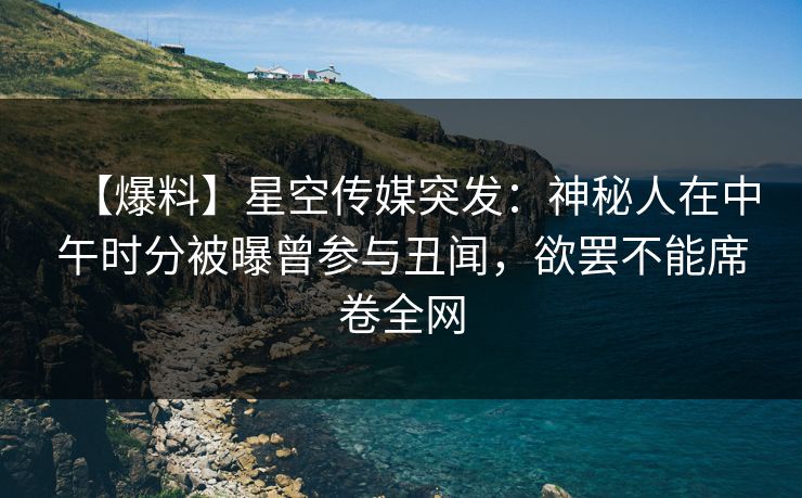 【爆料】星空传媒突发：神秘人在中午时分被曝曾参与丑闻，欲罢不能席卷全网