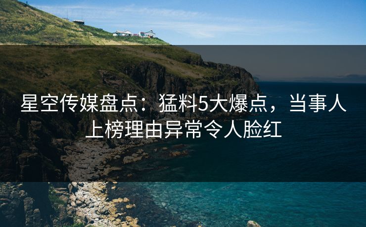 星空传媒盘点：猛料5大爆点，当事人上榜理由异常令人脸红