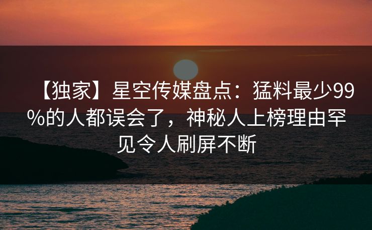 【独家】星空传媒盘点：猛料最少99%的人都误会了，神秘人上榜理由罕见令人刷屏不断