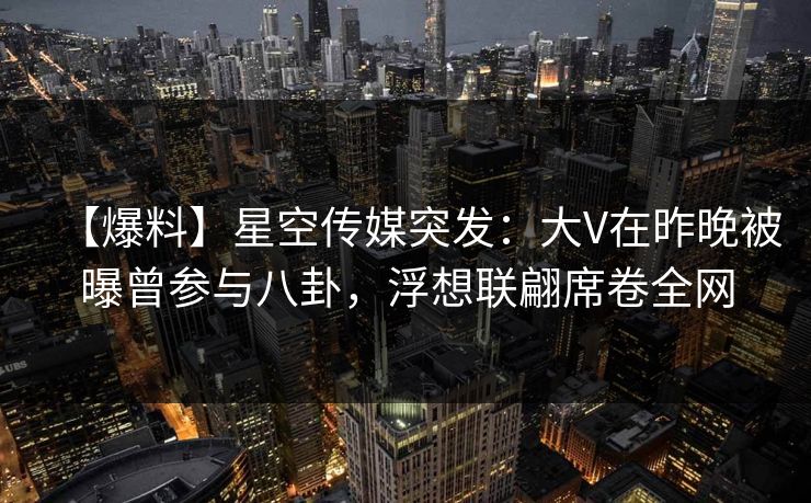 【爆料】星空传媒突发：大V在昨晚被曝曾参与八卦，浮想联翩席卷全网