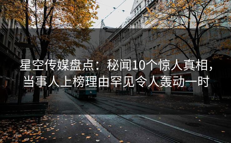 星空传媒盘点：秘闻10个惊人真相，当事人上榜理由罕见令人轰动一时