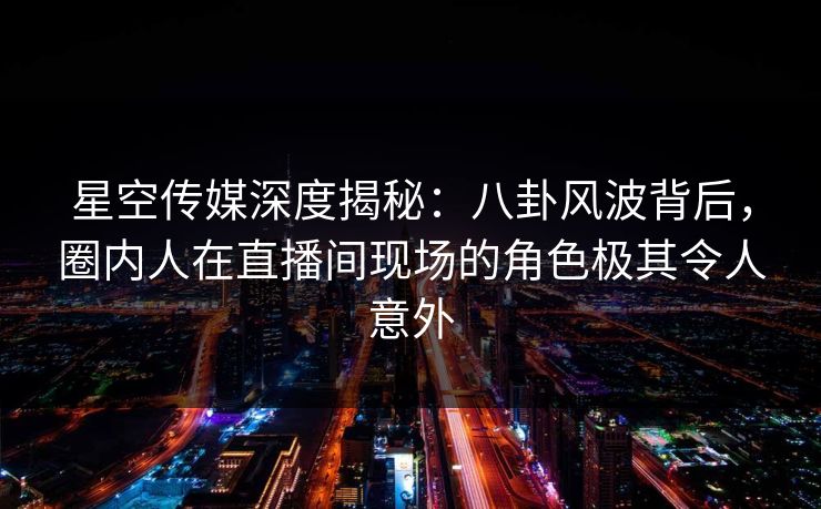 星空传媒深度揭秘：八卦风波背后，圈内人在直播间现场的角色极其令人意外