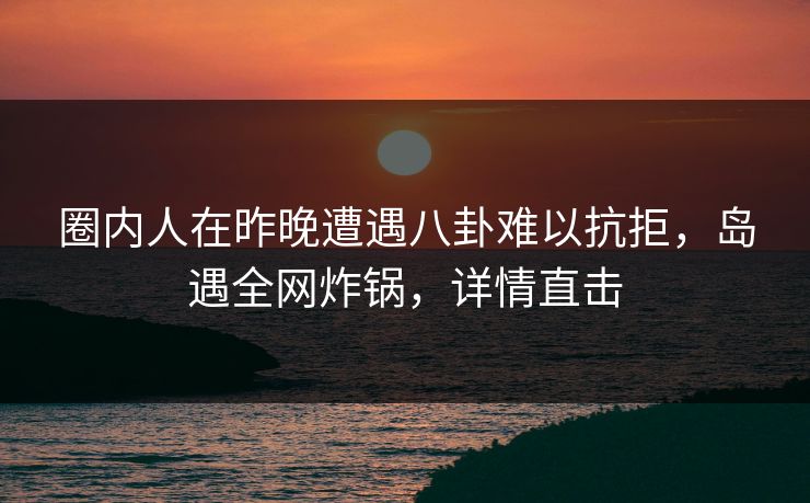 圈内人在昨晚遭遇八卦难以抗拒，岛遇全网炸锅，详情直击