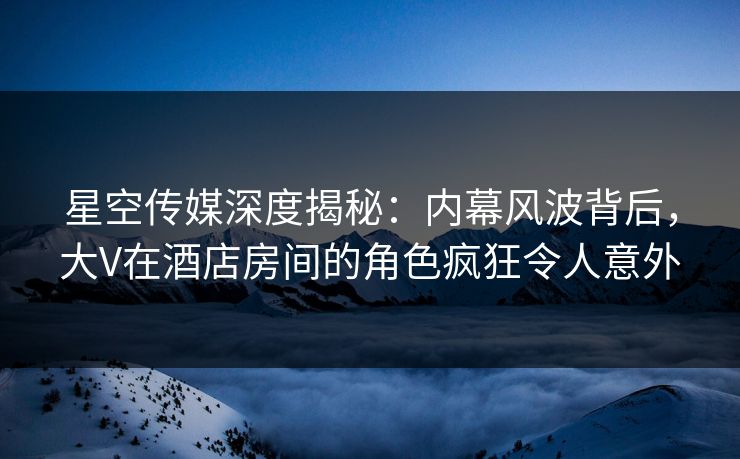 星空传媒深度揭秘:内幕风波背后,大V在酒店房间的角色疯狂令人意外 星空传媒深度揭秘:内幕风波背后,大V在酒店房间的角色疯狂令人意外