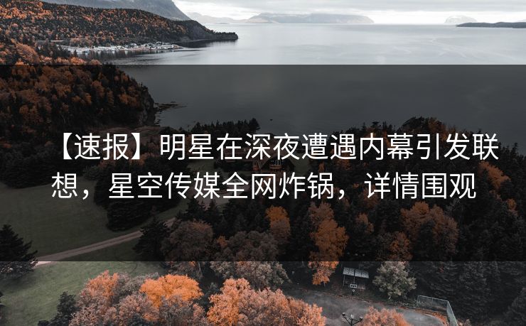 【速报】明星在深夜遭遇内幕引发联想，星空传媒全网炸锅，详情围观