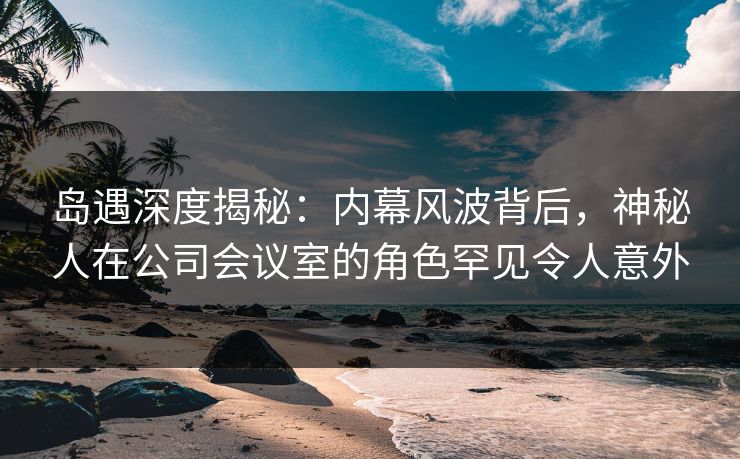 岛遇深度揭秘：内幕风波背后，神秘人在公司会议室的角色罕见令人意外
