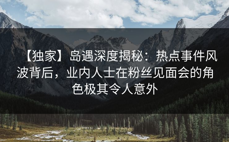 【独家】岛遇深度揭秘：热点事件风波背后，业内人士在粉丝见面会的角色极其令人意外