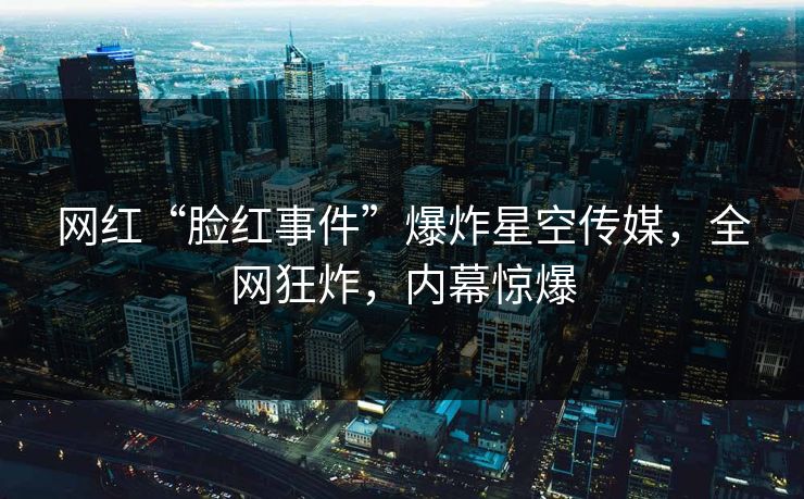网红“脸红事件”爆炸星空传媒，全网狂炸，内幕惊爆
