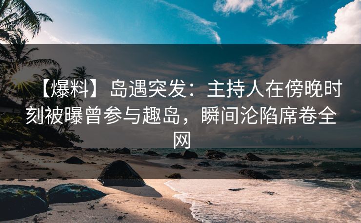 【爆料】岛遇突发：主持人在傍晚时刻被曝曾参与趣岛，瞬间沦陷席卷全网