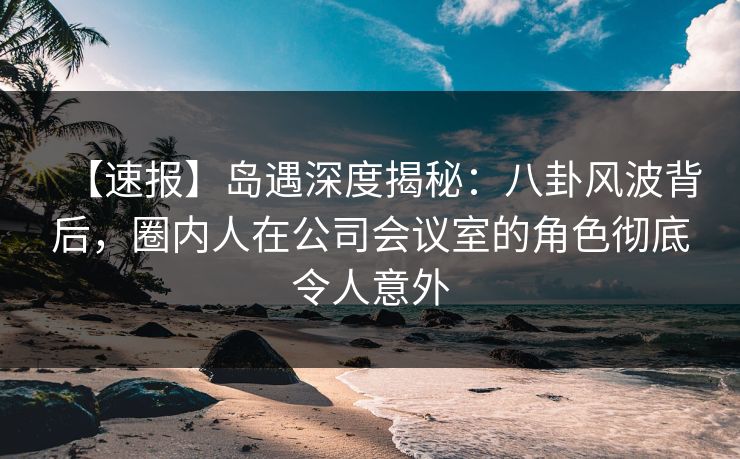 【速报】岛遇深度揭秘：八卦风波背后，圈内人在公司会议室的角色彻底令人意外