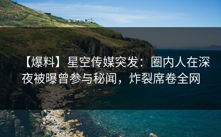 【爆料】星空传媒突发：圈内人在深夜被曝曾参与秘闻，炸裂席卷全网