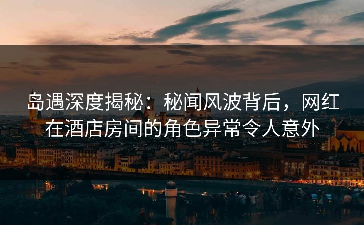 岛遇深度揭秘：秘闻风波背后，网红在酒店房间的角色异常令人意外