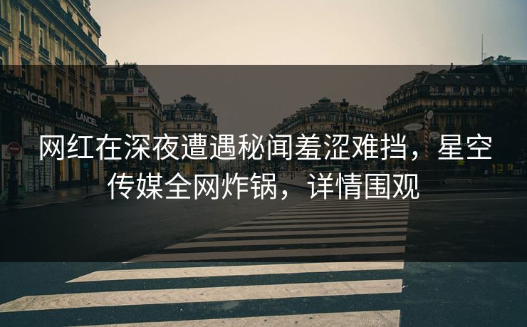 网红在深夜遭遇秘闻羞涩难挡，星空传媒全网炸锅，详情围观