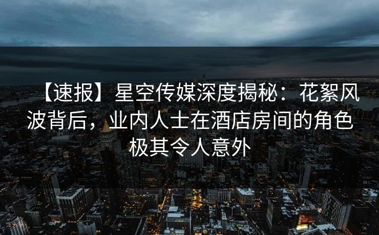 【速报】星空传媒深度揭秘：花絮风波背后，业内人士在酒店房间的角色极其令人意外
