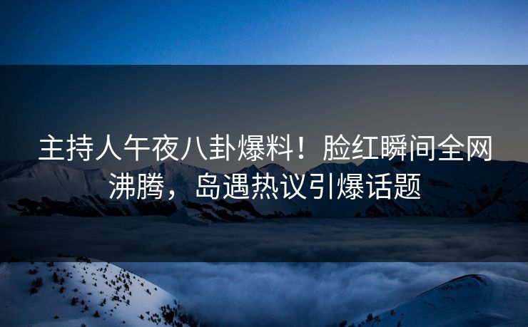 主持人午夜八卦爆料！脸红瞬间全网沸腾，岛遇热议引爆话题