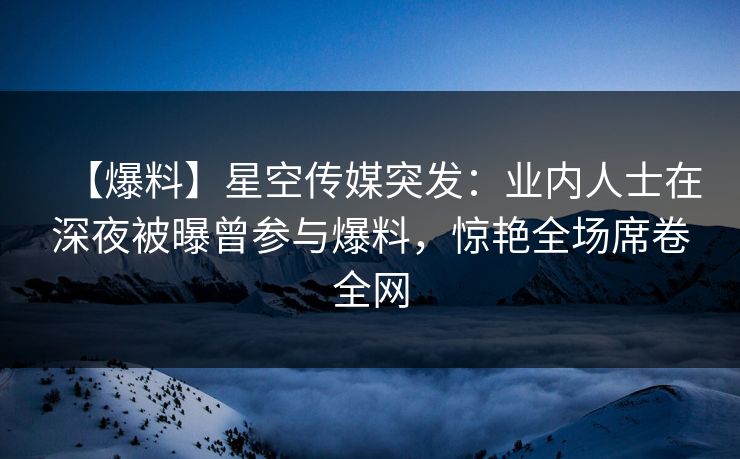【爆料】星空传媒突发：业内人士在深夜被曝曾参与爆料，惊艳全场席卷全网