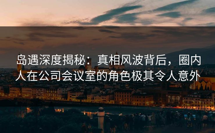 岛遇深度揭秘：真相风波背后，圈内人在公司会议室的角色极其令人意外