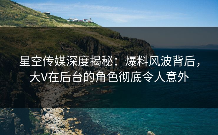 星空传媒深度揭秘：爆料风波背后，大V在后台的角色彻底令人意外