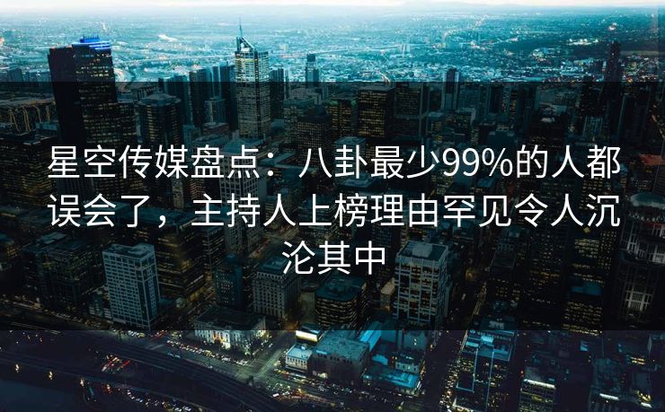 星空传媒盘点：八卦最少99%的人都误会了，主持人上榜理由罕见令人沉沦其中
