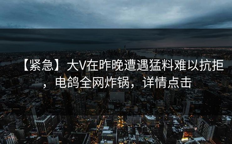 【紧急】大V在昨晚遭遇猛料难以抗拒，电鸽全网炸锅，详情点击
