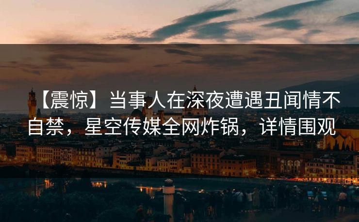 【震惊】当事人在深夜遭遇丑闻情不自禁，星空传媒全网炸锅，详情围观