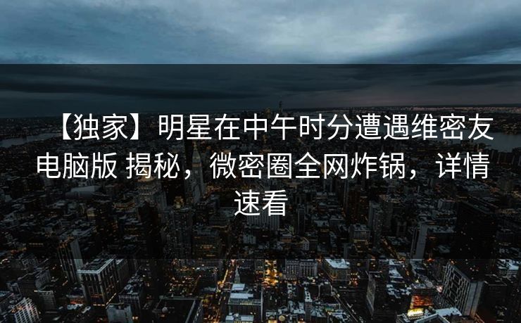 【独家】明星在中午时分遭遇维密友电脑版 揭秘，微密圈全网炸锅，详情速看