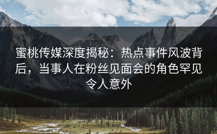 蜜桃传媒深度揭秘：热点事件风波背后，当事人在粉丝见面会的角色罕见令人意外