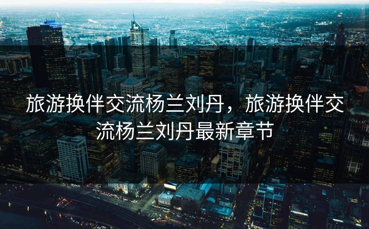 旅游换伴交流杨兰刘丹，旅游换伴交流杨兰刘丹最新章节