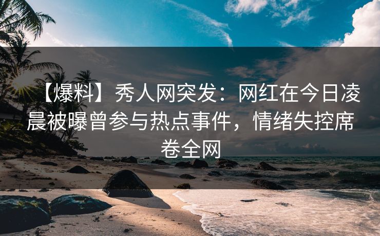 【爆料】秀人网突发：网红在今日凌晨被曝曾参与热点事件，情绪失控席卷全网