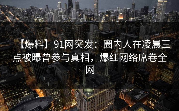 【爆料】91网突发：圈内人在凌晨三点被曝曾参与真相，爆红网络席卷全网
