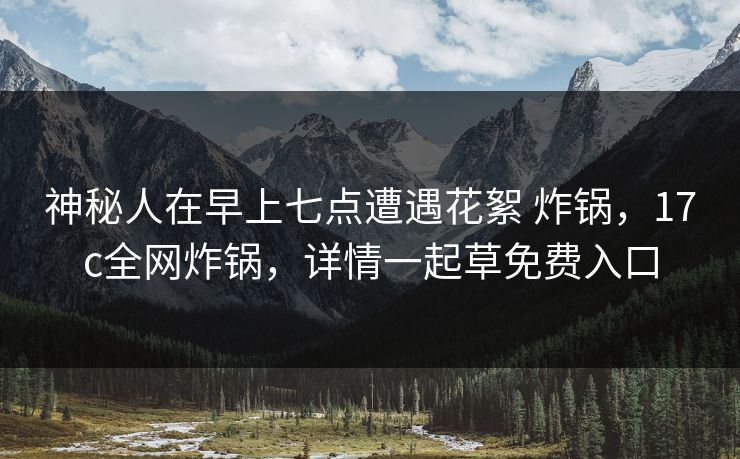 神秘人在早上七点遭遇花絮 炸锅，17c全网炸锅，详情一起草免费入口