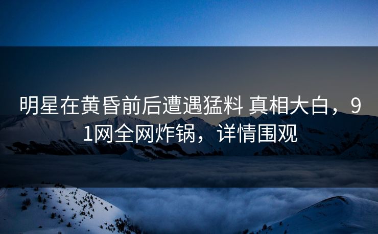 明星在黄昏前后遭遇猛料 真相大白，91网全网炸锅，详情围观