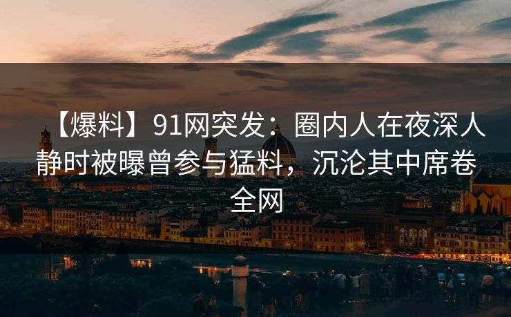 【爆料】91网突发：圈内人在夜深人静时被曝曾参与猛料，沉沦其中席卷全网