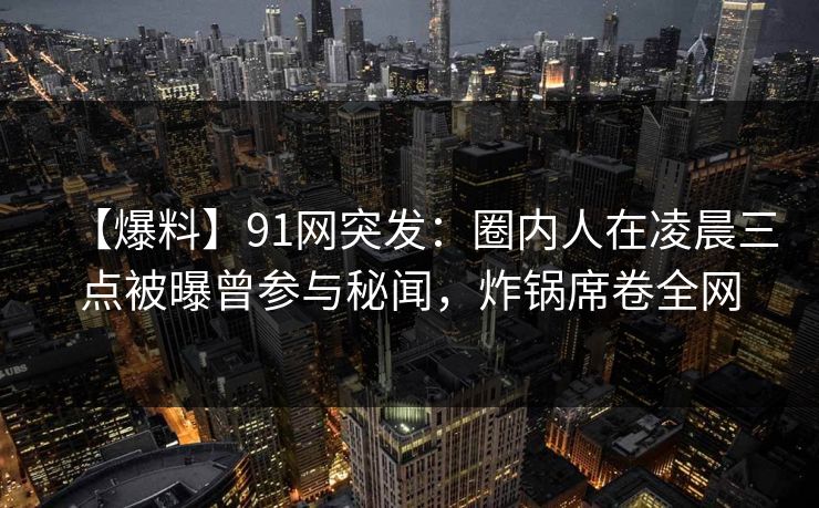 【爆料】91网突发：圈内人在凌晨三点被曝曾参与秘闻，炸锅席卷全网