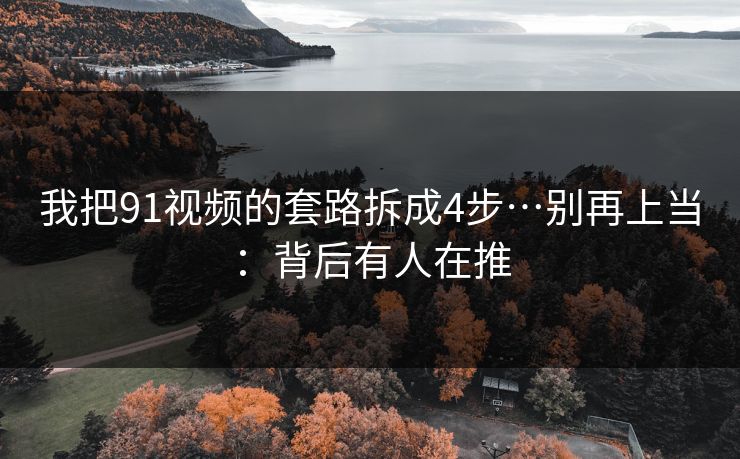 我把91视频的套路拆成4步…别再上当：背后有人在推