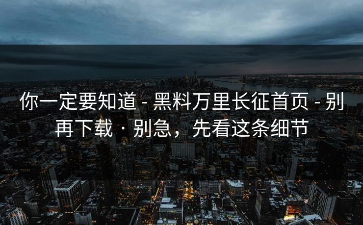 你一定要知道 - 黑料万里长征首页 - 别再下载 · 别急，先看这条细节